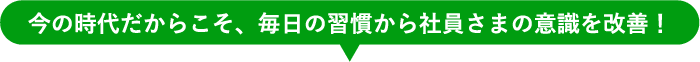 今の時代だからこそ、毎日の習慣から社員さまの意識を改善!