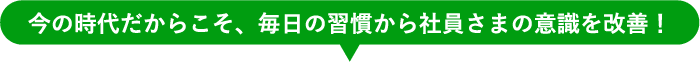 今の時代だからこそ、毎日の習慣から社員さまの意識を改善！