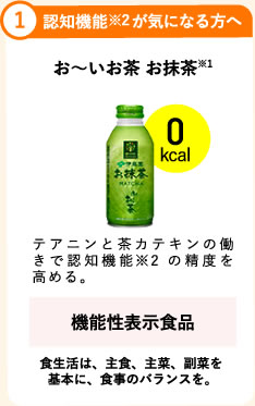 1.認知機能※2が気になる方へ お～いお茶 お抹茶※1 0kcal テアニンと茶カテキンの働きで認知機能※2の精度を高める。 機能性表示食品   食生活は、主食、主菜、副菜を基本に、食事のバランスを。