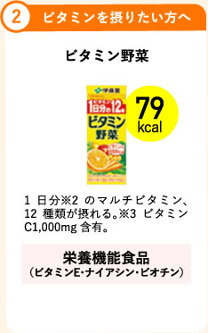 2.ビタミンを摂りたい方へ ビタミン野菜 79kcal 1日分※2のマルチビタミン、12種類が摂れる。※3ビタミンC1,000mg含有。 栄養機能食品（ビタミンE・ナイアシン・ビオチン）