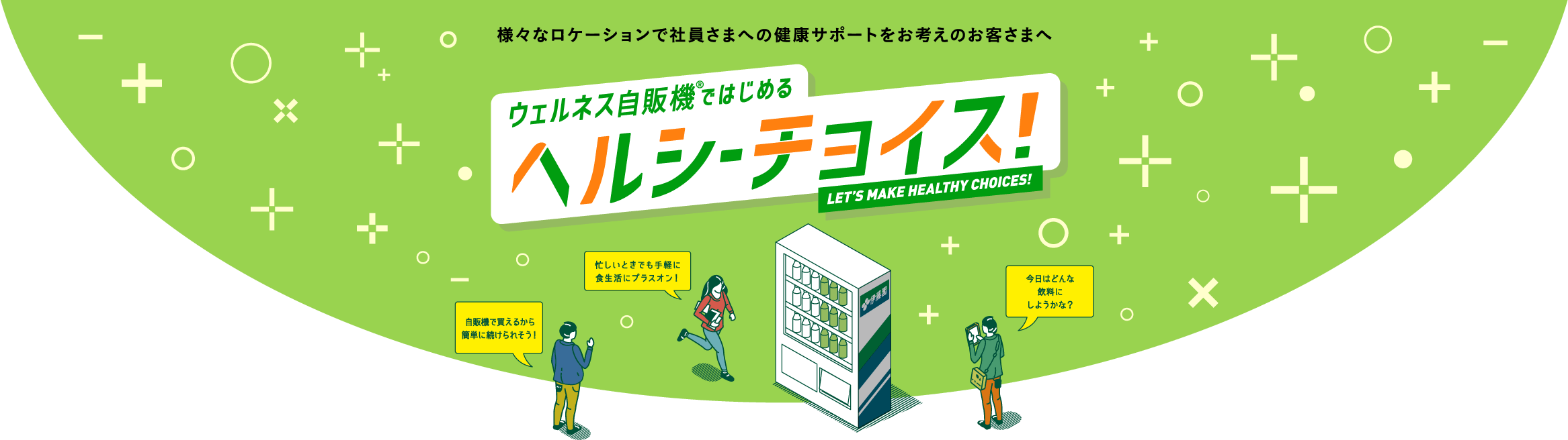 様々なロケーションで社員さまへの健康サポートをお考えのお客さまへ ウェルネス自販機ではじめる ヘルシーチョイス LET’S MAKE HEALTHY CHOICES! 自販機で買えるから簡単に続けられそう！ 忙しいときでも手軽に食生活にプラスオン！ 今日はどんな飲料にしようかな？