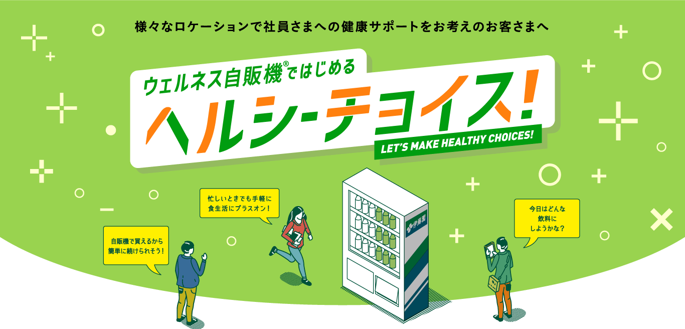 様々なロケーションで社員さまへの健康サポートをお考えのお客さまへ ウェルネス自販機ではじめる ヘルシーチョイス LET’S MAKE HEALTHY CHOICES! 自販機で買えるから簡単に続けられそう！ 忙しいときでも手軽に食生活にプラスオン！ 今日はどんな飲料にしようかな？