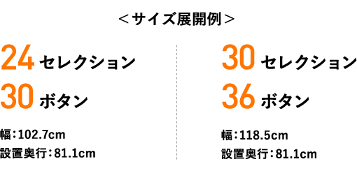 ＜サイズ展開例＞ 24セレクション 30ボタン 幅：102.7cm 設置奥行：81.1cm  30セレクション 36ボタン 幅：118.5cm 設置奥行：81.1cm