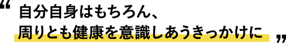 “自分自身はもちろん、 周りとも健康を意識しあうきっかけに”