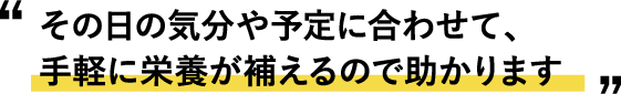 “その日の気分や予定に合わせて、手軽に栄養が補えるので助かります”