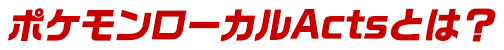 ポケモンローカルActsとは？