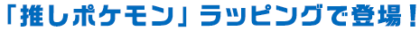 「推しポケモン」ラッピングで登場！