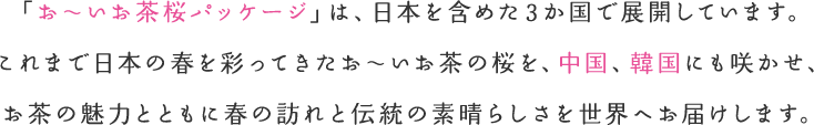 「お～いお茶桜パッケージ」は、日本を含めた4か国で展開しています。これまで日本の春を彩ってきたお～いお茶の桜を、中国、韓国、そして台湾にも咲かせ、お茶の魅力とともに春の訪れと伝統の素晴らしさを世界へお届けします。