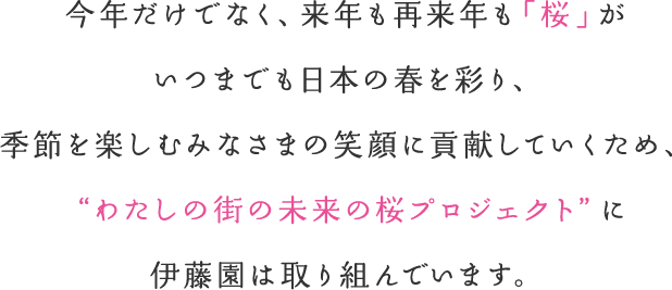 今年だけでなく、来年も再来年も「桜」がいつまでも日本の春を彩り、季節を楽しむみなさまの笑顔に貢献していくため、"わたしの街の未来の桜プロジェクト"に伊藤園は取り組んでいます。