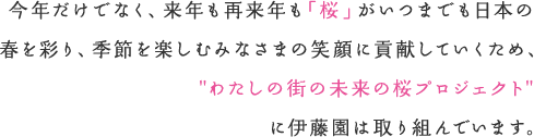 今年だけでなく、来年も再来年も「桜」がいつまでも日本の春を彩り、季節を楽しむみなさまの笑顔に貢献していくため、"わたしの街の未来の桜プロジェクト"に伊藤園は取り組んでいます。