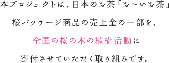 本プロジェクトは、日本のお茶「お～いお茶」桜パッケージ商品の売上金の一部を、各都道府県の「桜の植樹や保全活動」に寄付させていただく取り組みです。