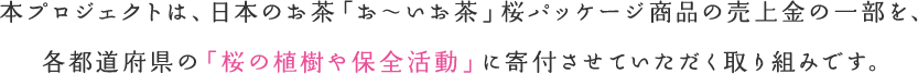 本プロジェクトは、日本のお茶「お～いお茶」桜パッケージ商品の売上金の一部を、各都道府県の「桜の植樹や保全活動」に寄付させていただく取り組みです。