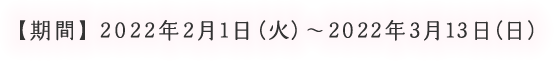 【期間】2022年2月1日（火）～2022年3月13日（日）